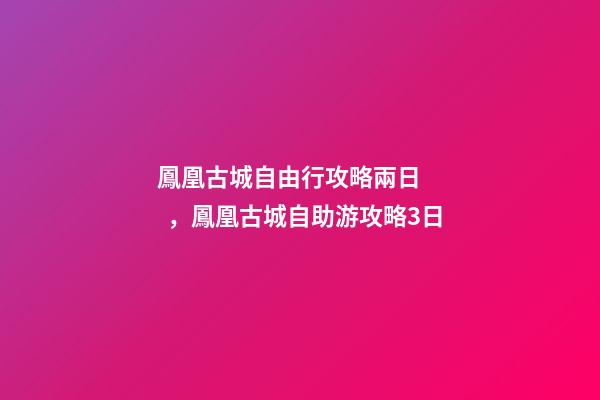 鳳凰古城自由行攻略兩日，鳳凰古城自助游攻略3日